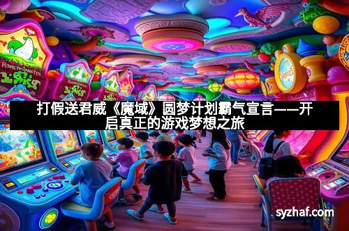 打假送君威《魔域》圆梦计划霸气宣言——开启真正的游戏梦想之旅