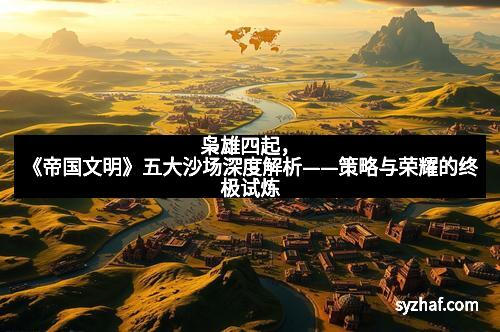 枭雄四起，《帝国文明》五大沙场深度解析——策略与荣耀的终极试炼